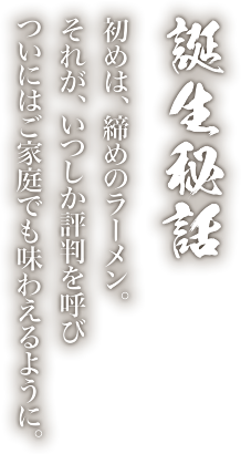 誕生秘話 初めは、締めのラーメン。それが、いつしか評判を呼びついにはご家庭でも味わえるように。