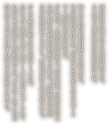 商店街の片隅に小さな居酒屋がある。ここの主人は生粋の広島弁が持ち味。味と言えば自慢の料理も多彩である。牛や鶏の肉をはじめ、家族みんなで楽しめるレパートリーが客足を向かわせる。
            そんな中、人気なのが水炊き。実は大将、生粋の広島人ながら博多で料理の修業をしている。本場博多の水炊きを広島流にアレンジし、広島市民に人気を得ている。そして締めに頼まれるのがラーメンだ。あまりの人気からいつしかラーメンを裏メニューとしてわがままな常連さんが頼みだした。さらに…いつしかお持ち帰りまで言い出すわがままな常連さんまでも。