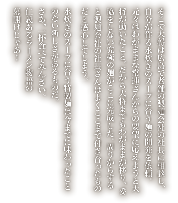 そこで大将は広島で老舗の製麺会社の社長に相談し、自分が作る水炊きのスープに合う麺の開発を依頼。元々はわがままな常連さんからの要望に応えようと大将が動いたこと。だから大将までもわがままが移り、妥協をしない究極の麺がここに完成した。周りからすると製麺会社の社長さんはよくここまで付き合ったものだと感心してしまう。
            水炊きのスープに合う特製麺は今までに味わったことのない新しさがあるものだ。さあ、一杯食べてみんさい。仁義あるラーメン物語の幕開けじゃあ！