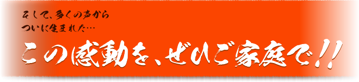 そして、多くの声からついに生まれた・・・この感動を、ぜひご家庭で！！